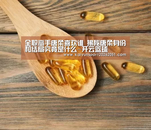全职高手唐柔喜欢谁 揭秘唐柔身份和结局究竟是什么-开云篮球(图1) 开云足球