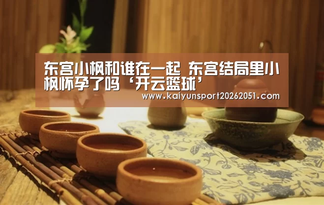 东宫小枫和谁在一起 东宫结局里小枫怀孕了吗‘开云篮球’(图3) 开云竞猜